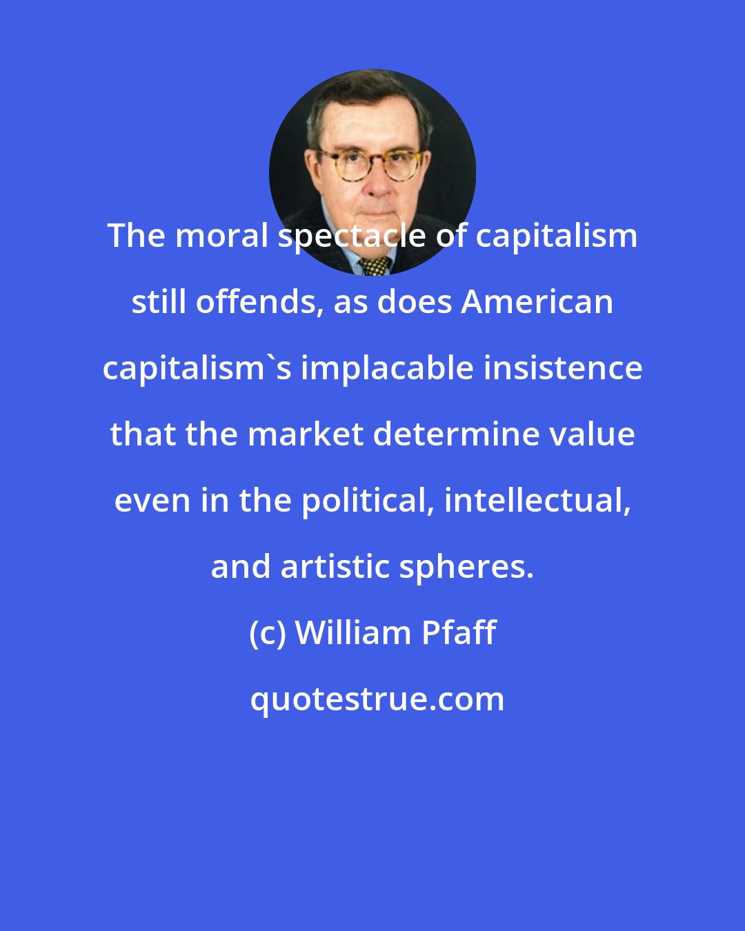 William Pfaff: The moral spectacle of capitalism still offends, as does American capitalism's implacable insistence that the market determine value even in the political, intellectual, and artistic spheres.
