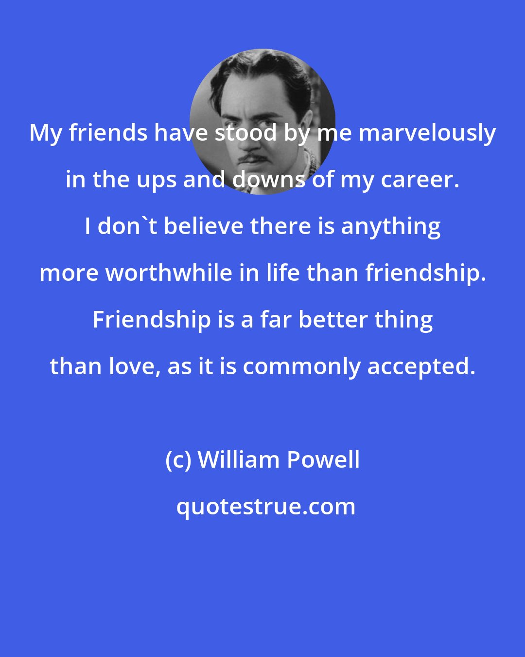 William Powell: My friends have stood by me marvelously in the ups and downs of my career. I don't believe there is anything more worthwhile in life than friendship. Friendship is a far better thing than love, as it is commonly accepted.