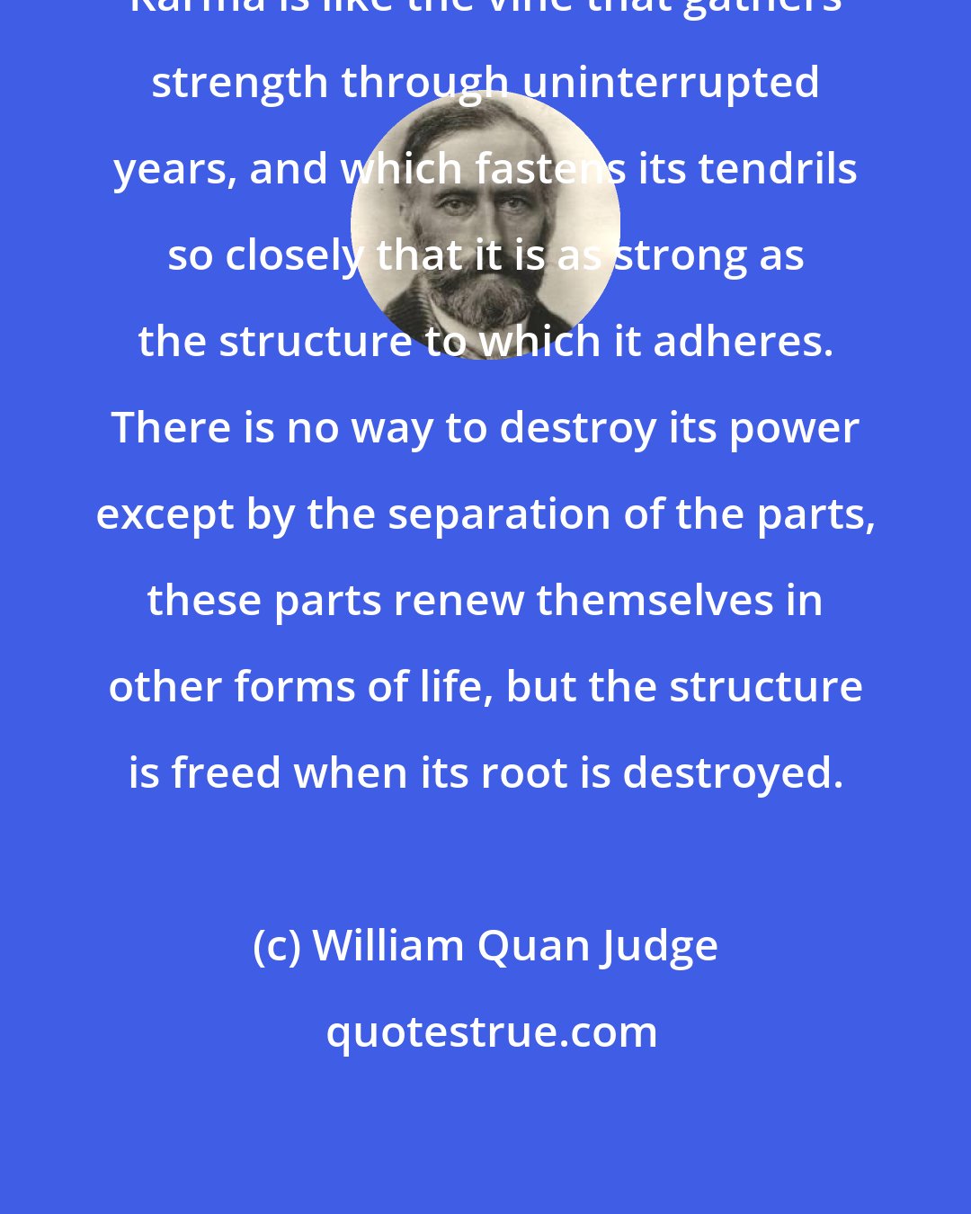 William Quan Judge: Karma is like the vine that gathers strength through uninterrupted years, and which fastens its tendrils so closely that it is as strong as the structure to which it adheres. There is no way to destroy its power except by the separation of the parts, these parts renew themselves in other forms of life, but the structure is freed when its root is destroyed.
