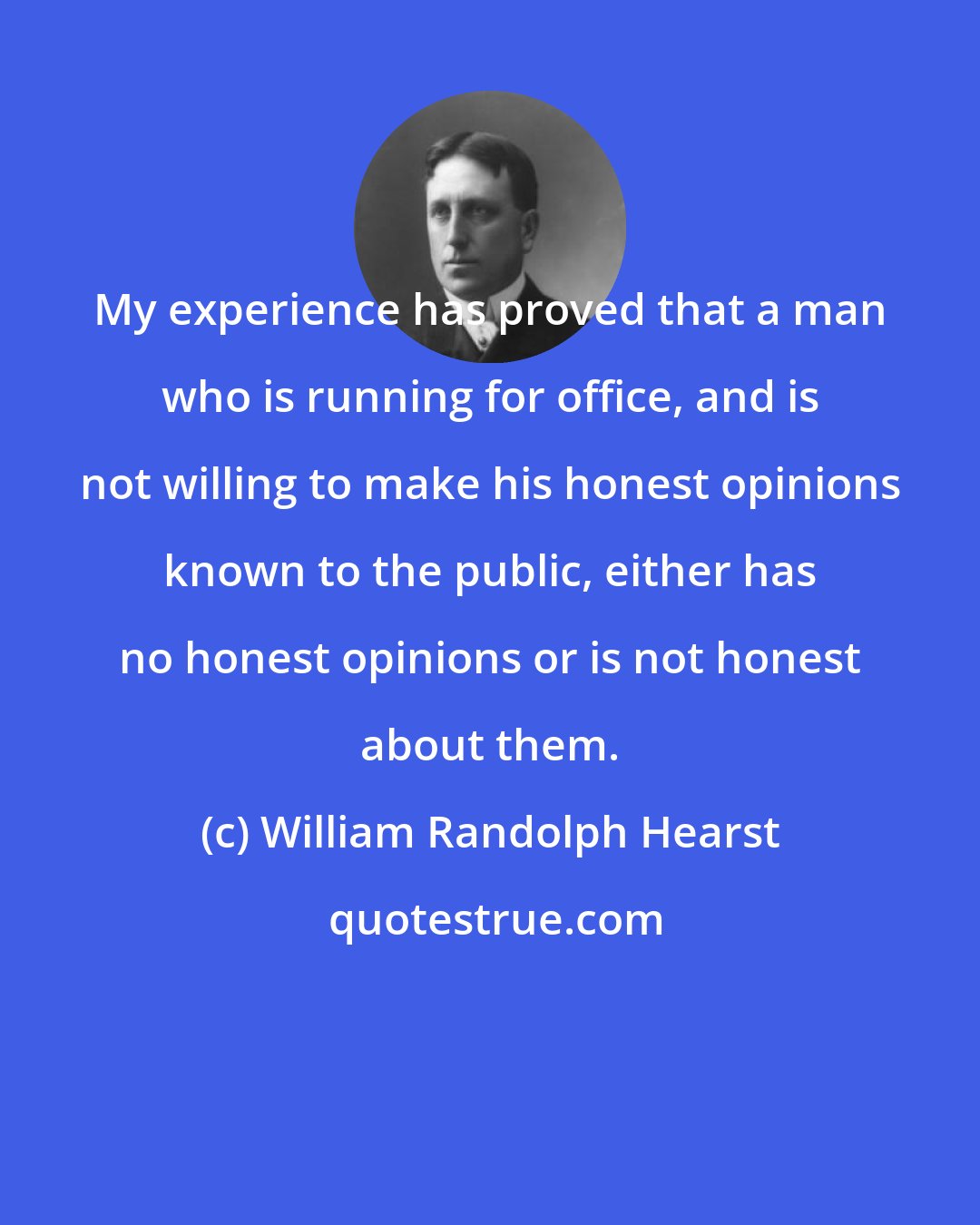 William Randolph Hearst: My experience has proved that a man who is running for office, and is not willing to make his honest opinions known to the public, either has no honest opinions or is not honest about them.