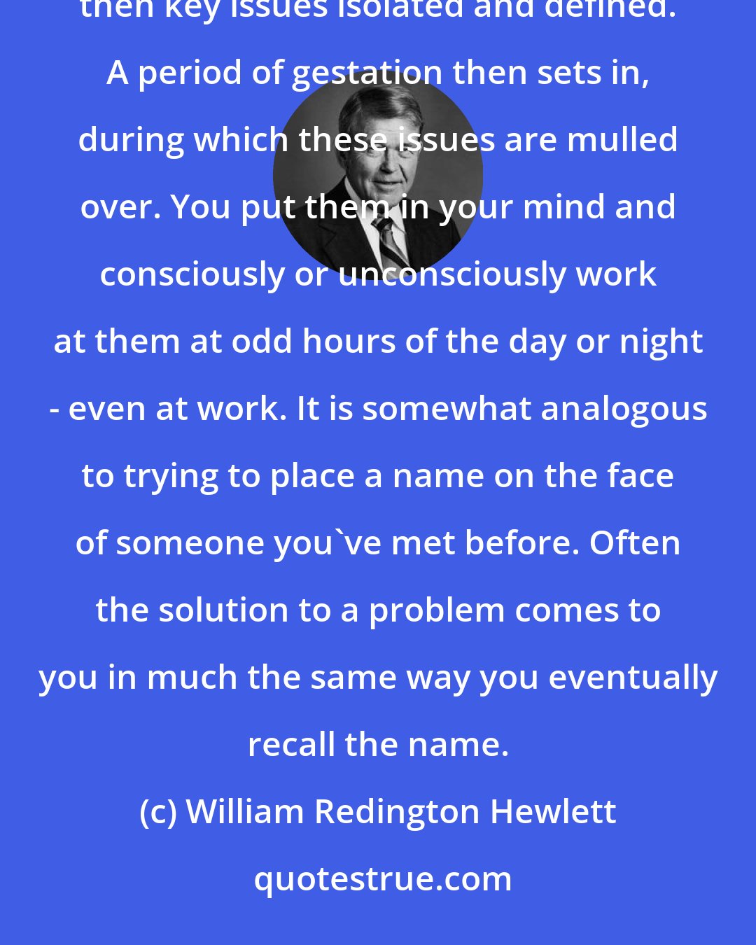 William Redington Hewlett: Problems, however, are rarely solved on the spur of the moment. They must be organized and dissected, then key issues isolated and defined. A period of gestation then sets in, during which these issues are mulled over. You put them in your mind and consciously or unconsciously work at them at odd hours of the day or night - even at work. It is somewhat analogous to trying to place a name on the face of someone you've met before. Often the solution to a problem comes to you in much the same way you eventually recall the name.