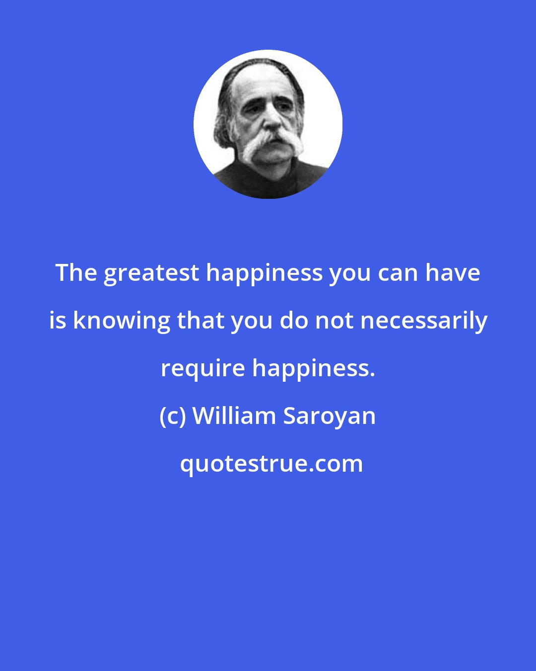 William Saroyan: The greatest happiness you can have is knowing that you do not necessarily require happiness.