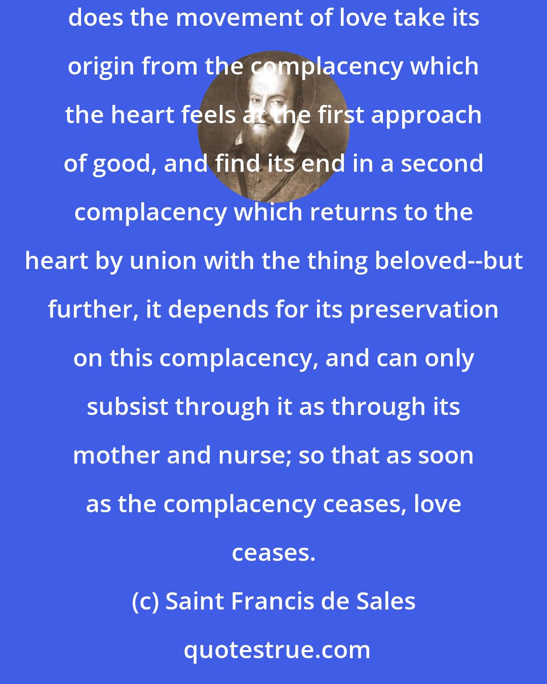 Saint Francis de Sales: Many great persons have been of opinion that love is no other thing than complacency itself, in which they have had much appearance of reason. For not only does the movement of love take its origin from the complacency which the heart feels at the first approach of good, and find its end in a second complacency which returns to the heart by union with the thing beloved--but further, it depends for its preservation on this complacency, and can only subsist through it as through its mother and nurse; so that as soon as the complacency ceases, love ceases.