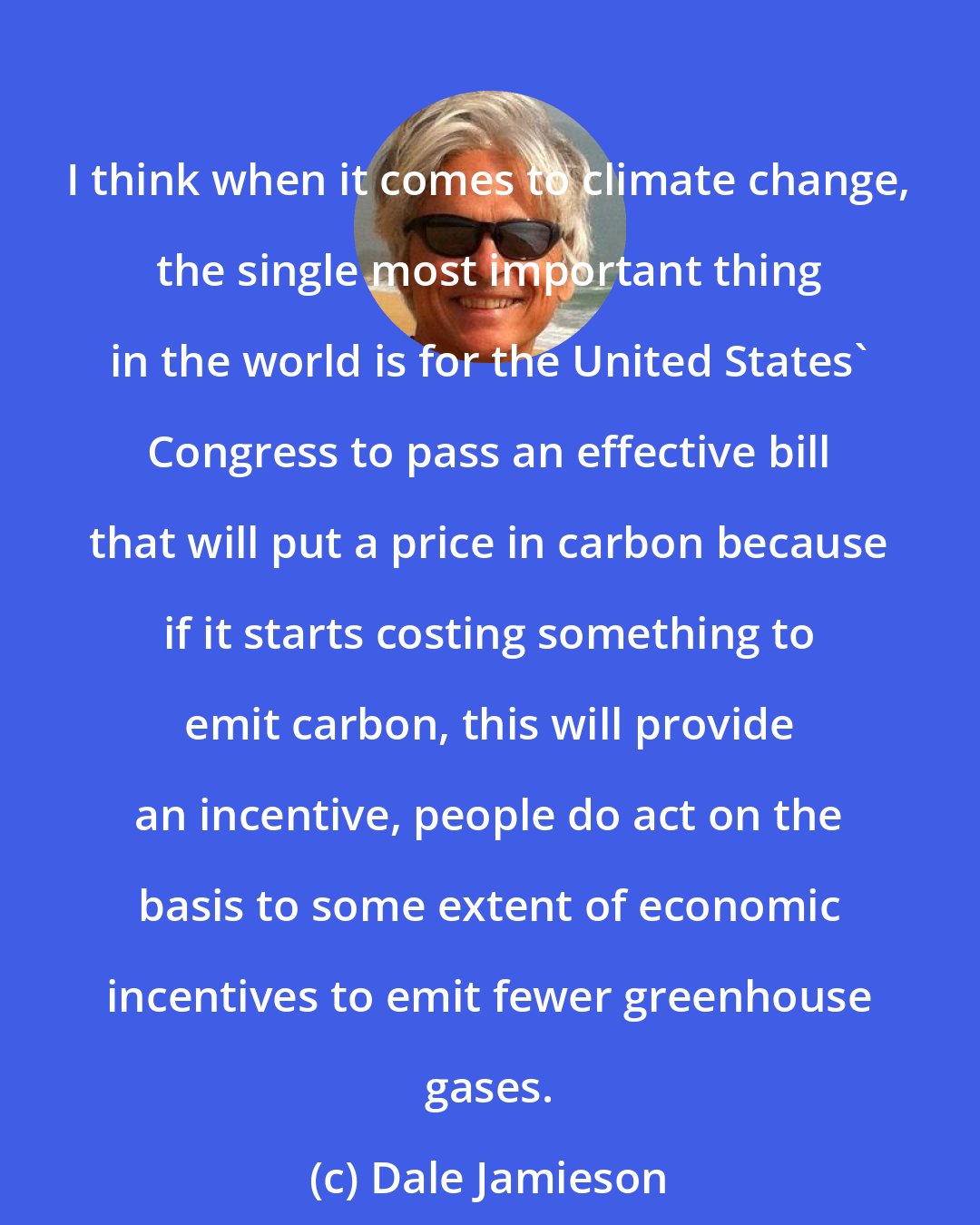 Dale Jamieson: I think when it comes to climate change, the single most important thing in the world is for the United States' Congress to pass an effective bill that will put a price in carbon because if it starts costing something to emit carbon, this will provide an incentive, people do act on the basis to some extent of economic incentives to emit fewer greenhouse gases.