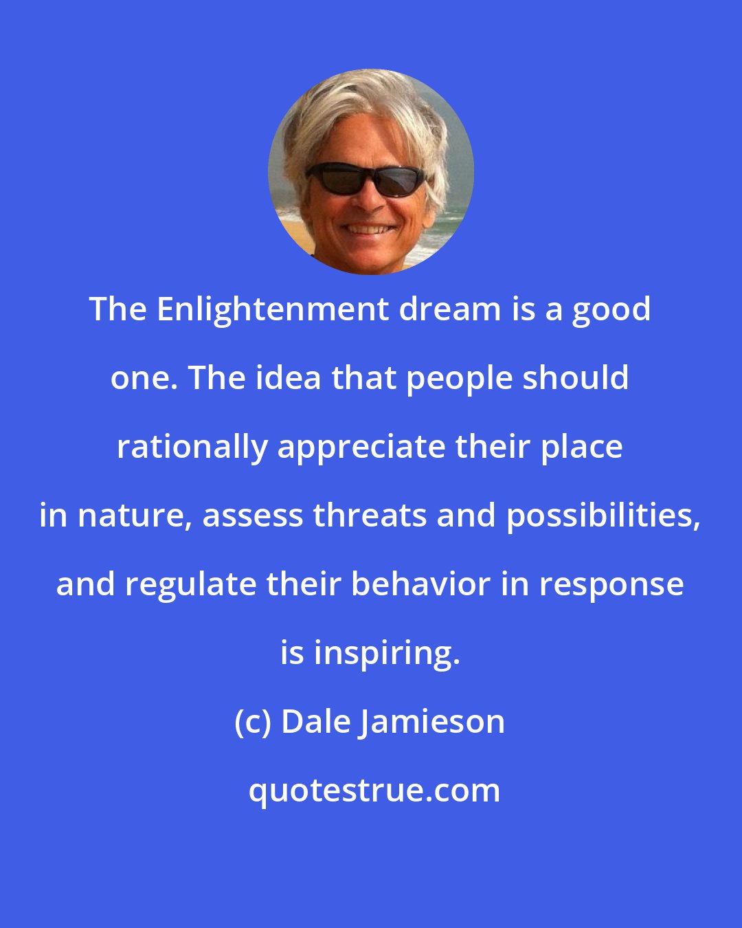Dale Jamieson: The Enlightenment dream is a good one. The idea that people should rationally appreciate their place in nature, assess threats and possibilities, and regulate their behavior in response is inspiring.