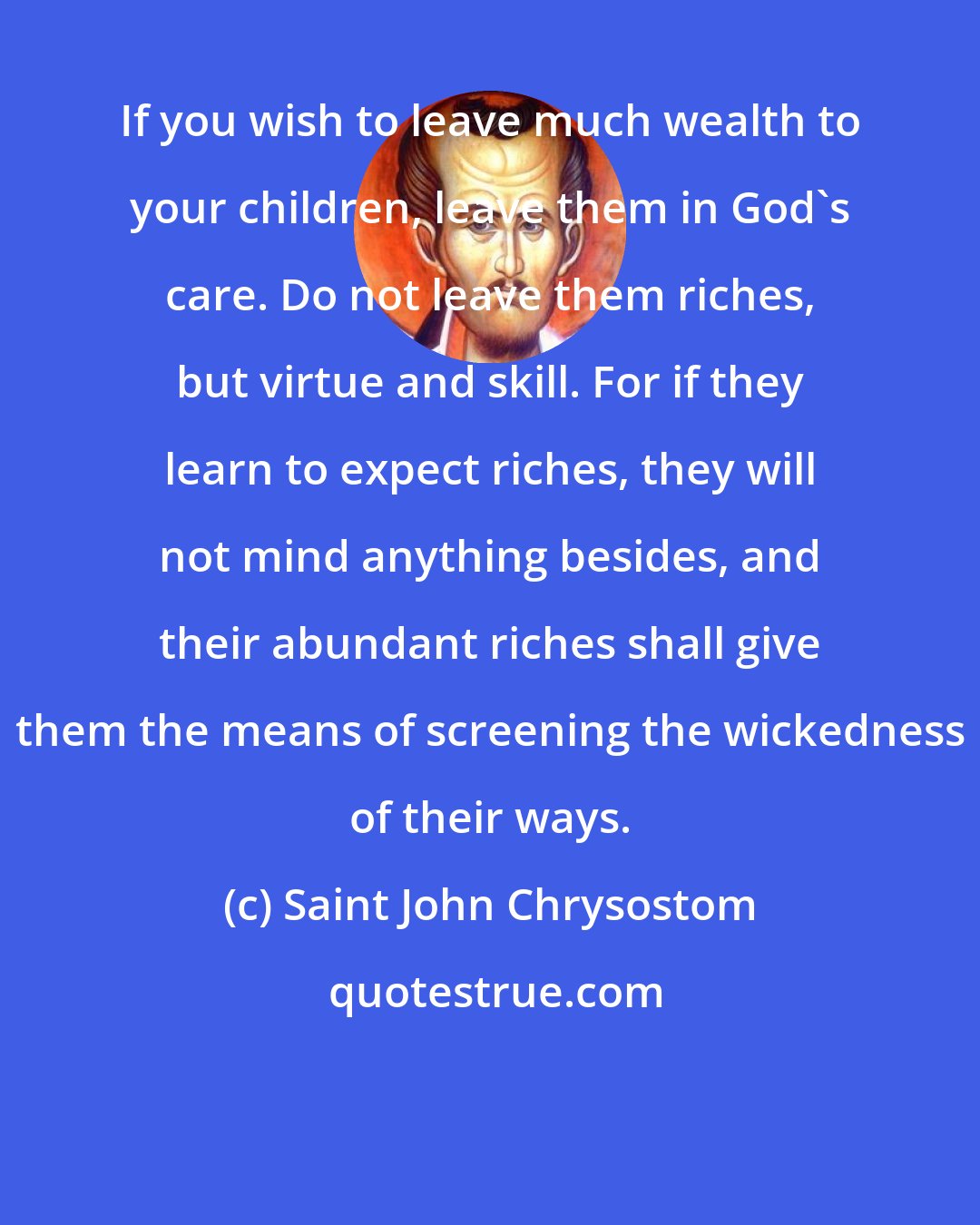 Saint John Chrysostom: If you wish to leave much wealth to your children, leave them in God's care. Do not leave them riches, but virtue and skill. For if they learn to expect riches, they will not mind anything besides, and their abundant riches shall give them the means of screening the wickedness of their ways.