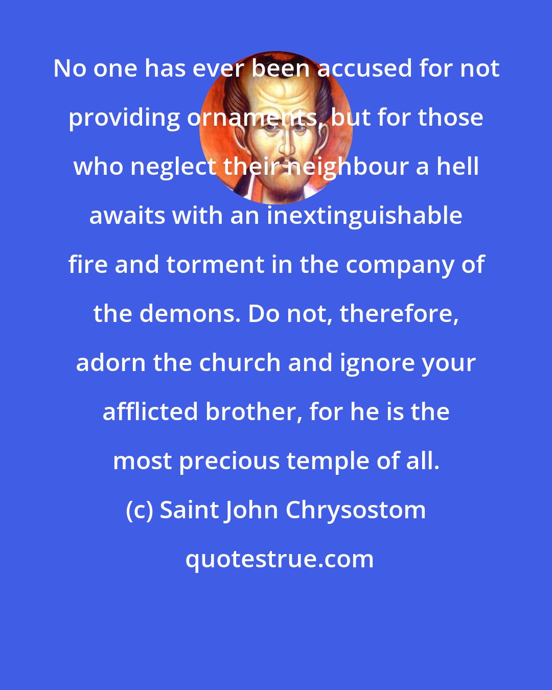 Saint John Chrysostom: No one has ever been accused for not providing ornaments, but for those who neglect their neighbour a hell awaits with an inextinguishable fire and torment in the company of the demons. Do not, therefore, adorn the church and ignore your afflicted brother, for he is the most precious temple of all.