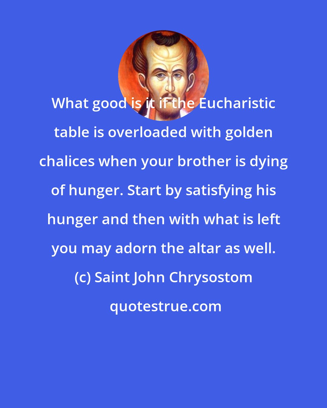 Saint John Chrysostom: What good is it if the Eucharistic table is overloaded with golden chalices when your brother is dying of hunger. Start by satisfying his hunger and then with what is left you may adorn the altar as well.