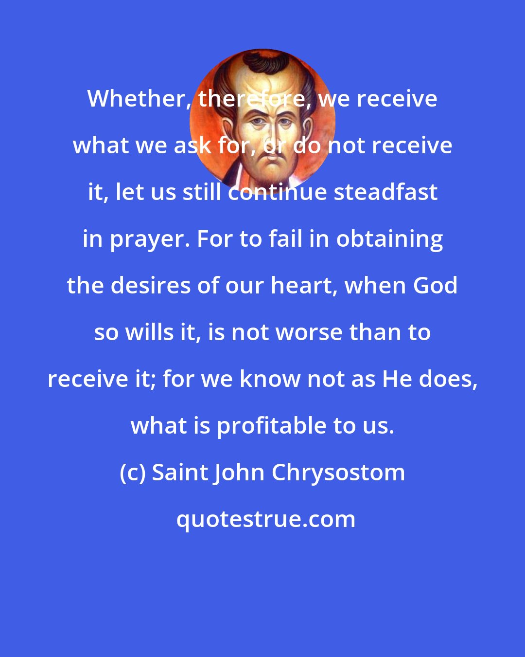 Saint John Chrysostom: Whether, therefore, we receive what we ask for, or do not receive it, let us still continue steadfast in prayer. For to fail in obtaining the desires of our heart, when God so wills it, is not worse than to receive it; for we know not as He does, what is profitable to us.