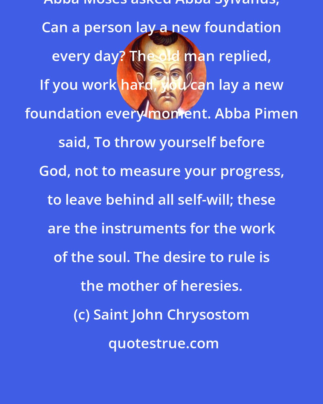 Saint John Chrysostom: Abba Moses asked Abba Sylvanus, Can a person lay a new foundation every day? The old man replied, If you work hard, you can lay a new foundation every moment. Abba Pimen said, To throw yourself before God, not to measure your progress, to leave behind all self-will; these are the instruments for the work of the soul. The desire to rule is the mother of heresies.