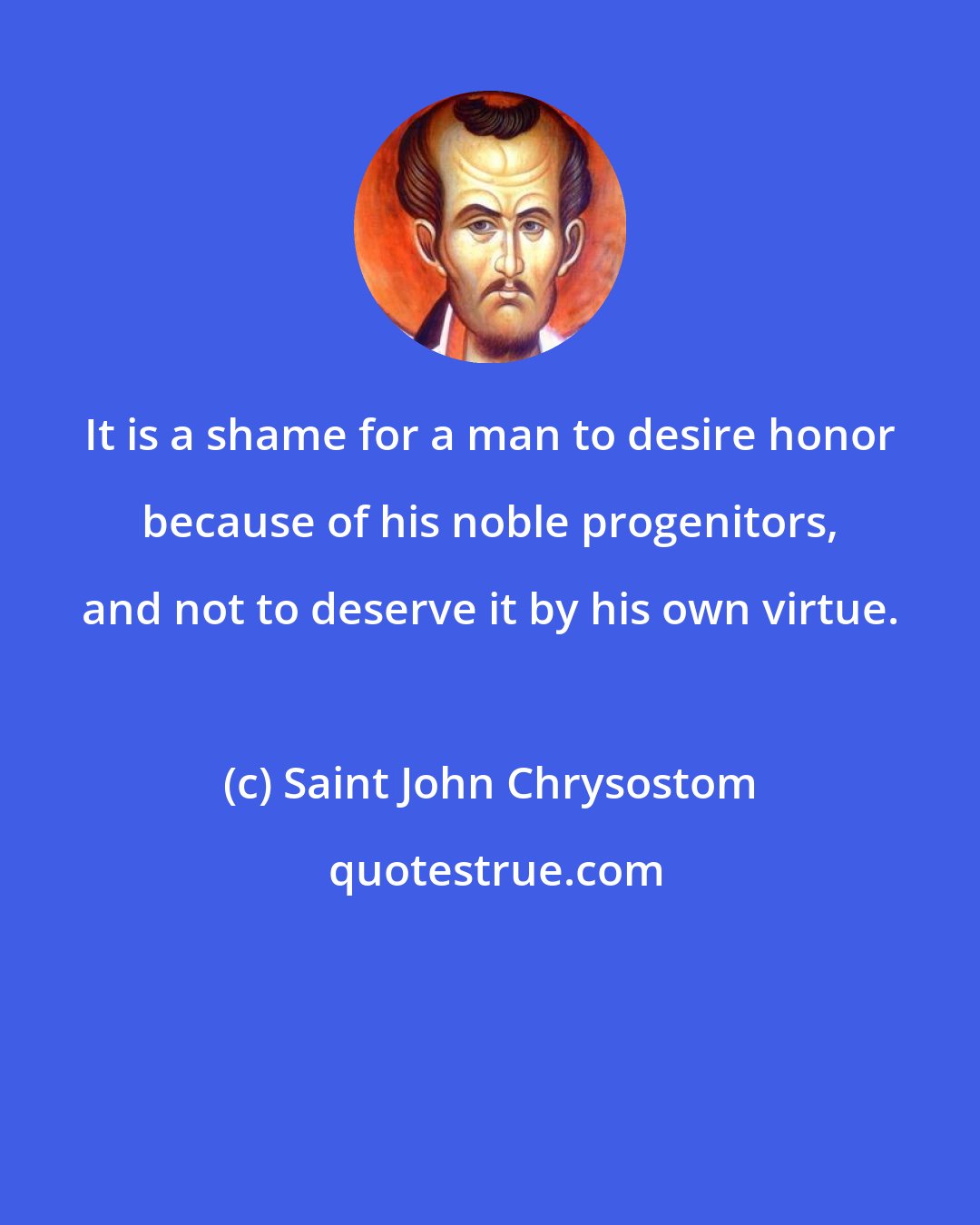 Saint John Chrysostom: It is a shame for a man to desire honor because of his noble progenitors, and not to deserve it by his own virtue.