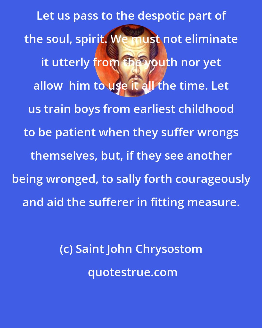 Saint John Chrysostom: Let us pass to the despotic part of the soul, spirit. We must not eliminate it utterly from the youth nor yet allow  him to use it all the time. Let us train boys from earliest childhood to be patient when they suffer wrongs themselves, but, if they see another being wronged, to sally forth courageously and aid the sufferer in fitting measure.
