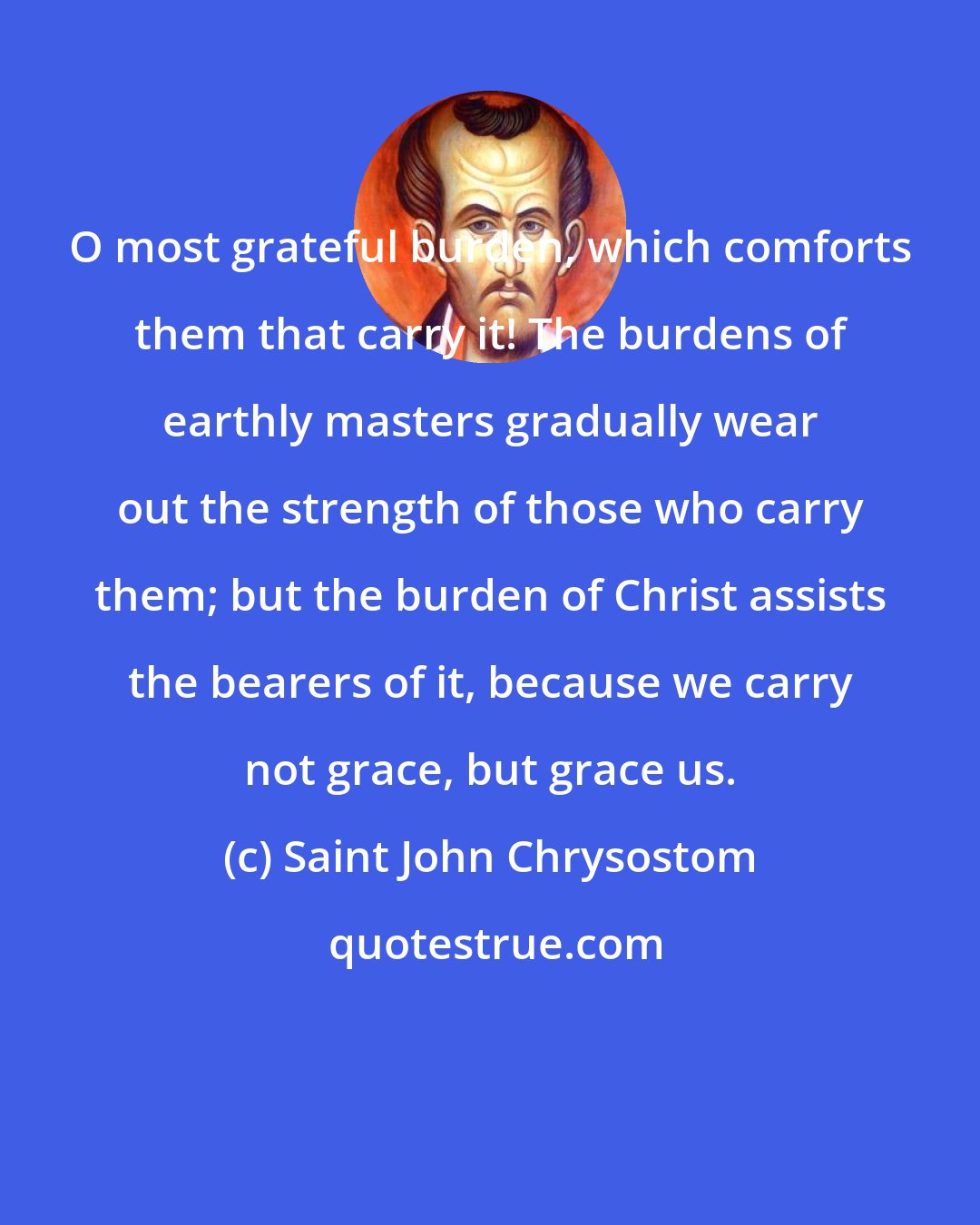 Saint John Chrysostom: O most grateful burden, which comforts them that carry it! The burdens of earthly masters gradually wear out the strength of those who carry them; but the burden of Christ assists the bearers of it, because we carry not grace, but grace us.