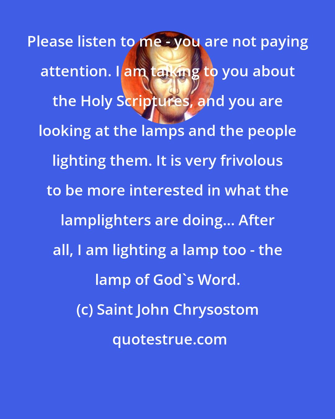 Saint John Chrysostom: Please listen to me - you are not paying attention. I am talking to you about the Holy Scriptures, and you are looking at the lamps and the people lighting them. It is very frivolous to be more interested in what the lamplighters are doing... After all, I am lighting a lamp too - the lamp of God's Word.