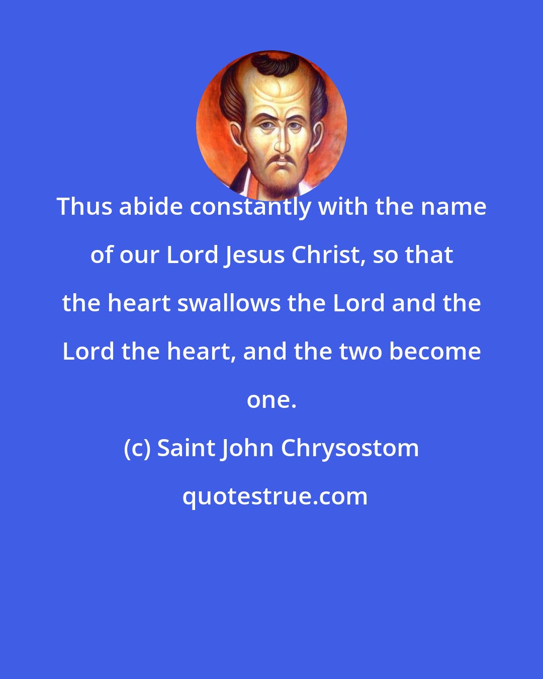 Saint John Chrysostom: Thus abide constantly with the name of our Lord Jesus Christ, so that the heart swallows the Lord and the Lord the heart, and the two become one.