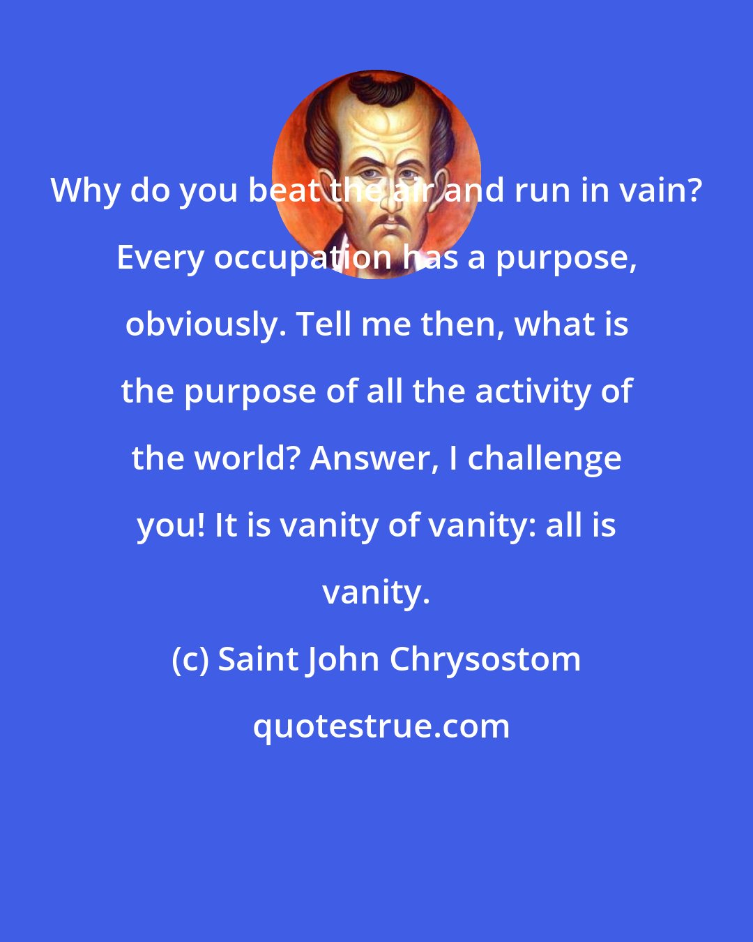 Saint John Chrysostom: Why do you beat the air and run in vain? Every occupation has a purpose, obviously. Tell me then, what is the purpose of all the activity of the world? Answer, I challenge you! It is vanity of vanity: all is vanity.