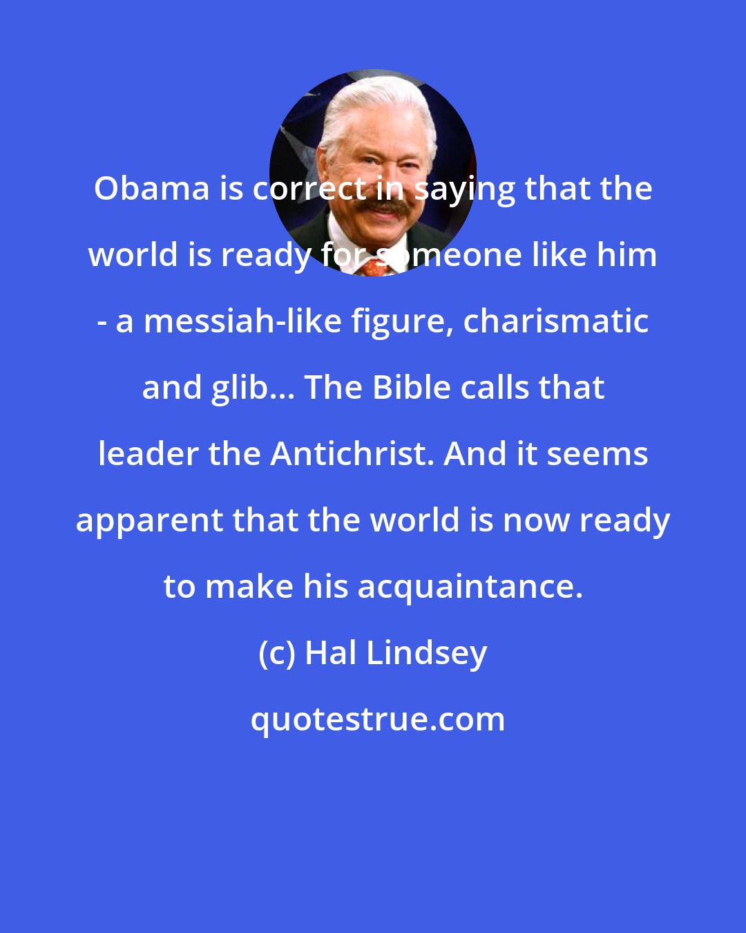 Hal Lindsey: Obama is correct in saying that the world is ready for someone like him - a messiah-like figure, charismatic and glib... The Bible calls that leader the Antichrist. And it seems apparent that the world is now ready to make his acquaintance.