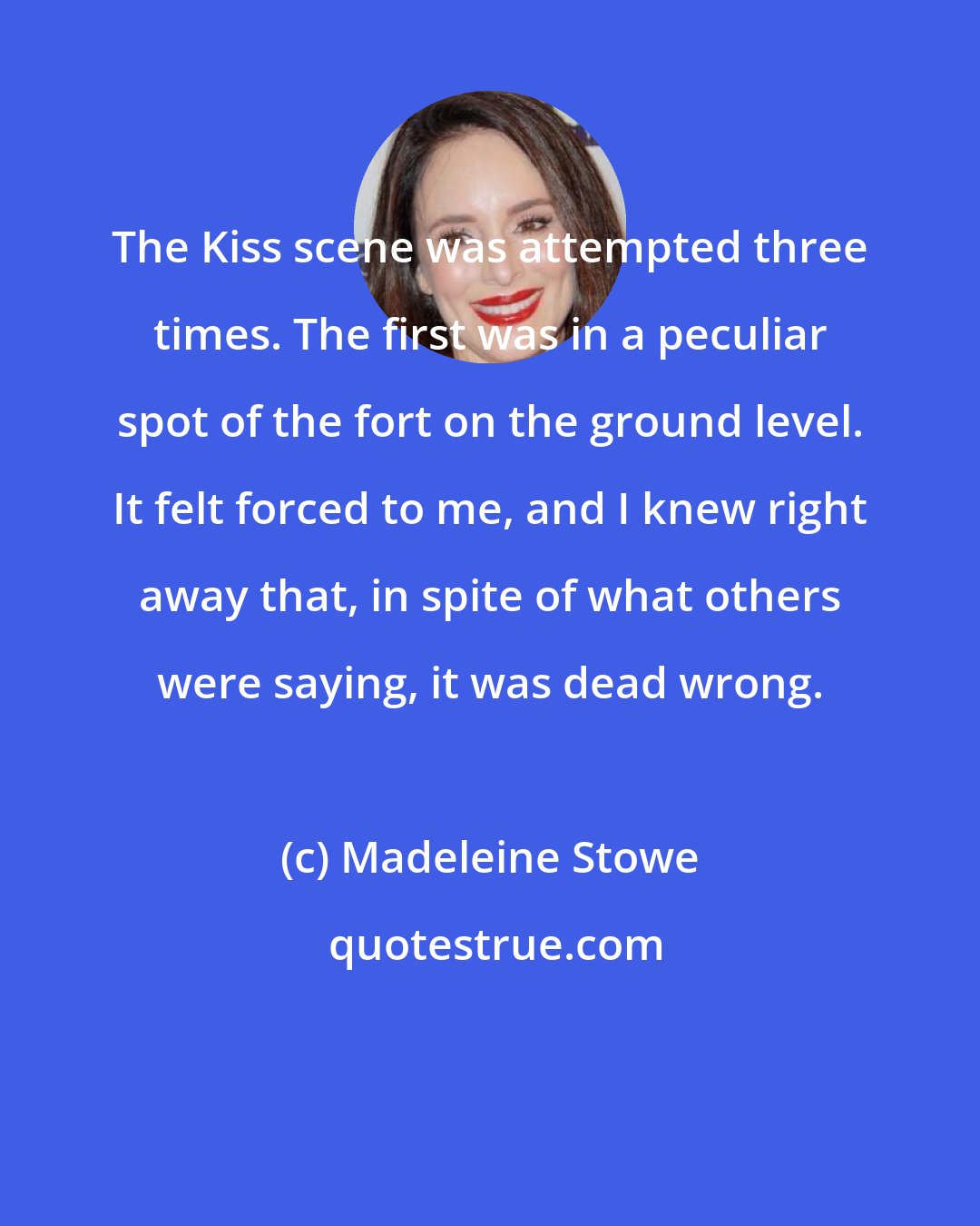 Madeleine Stowe: The Kiss scene was attempted three times. The first was in a peculiar spot of the fort on the ground level. It felt forced to me, and I knew right away that, in spite of what others were saying, it was dead wrong.