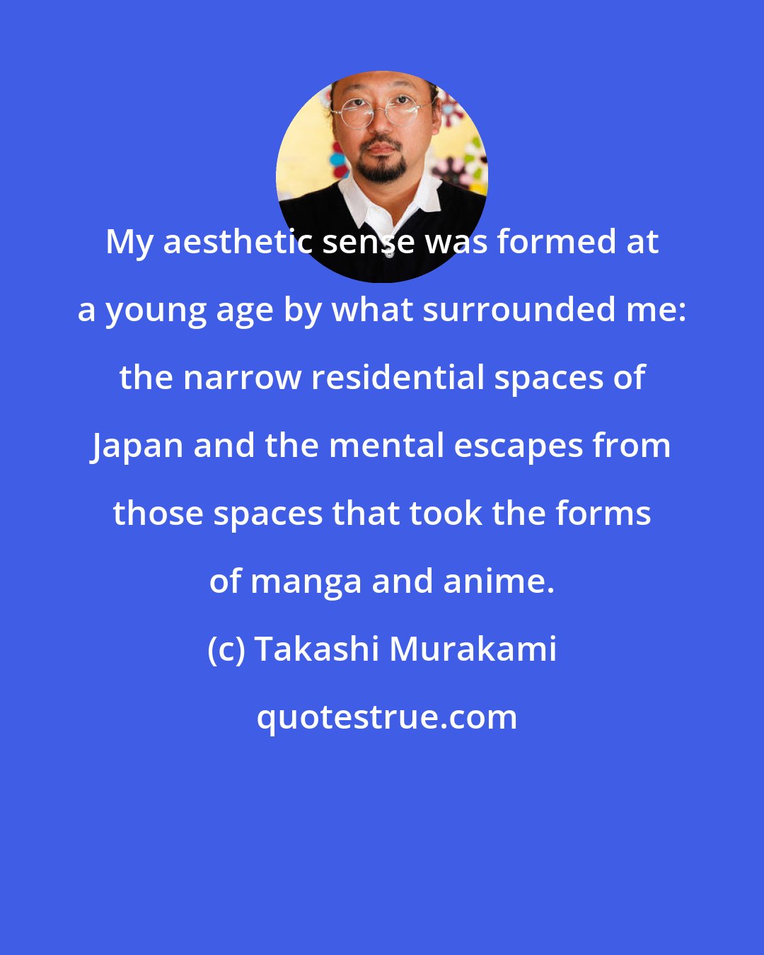 Takashi Murakami: My aesthetic sense was formed at a young age by what surrounded me: the narrow residential spaces of Japan and the mental escapes from those spaces that took the forms of manga and anime.