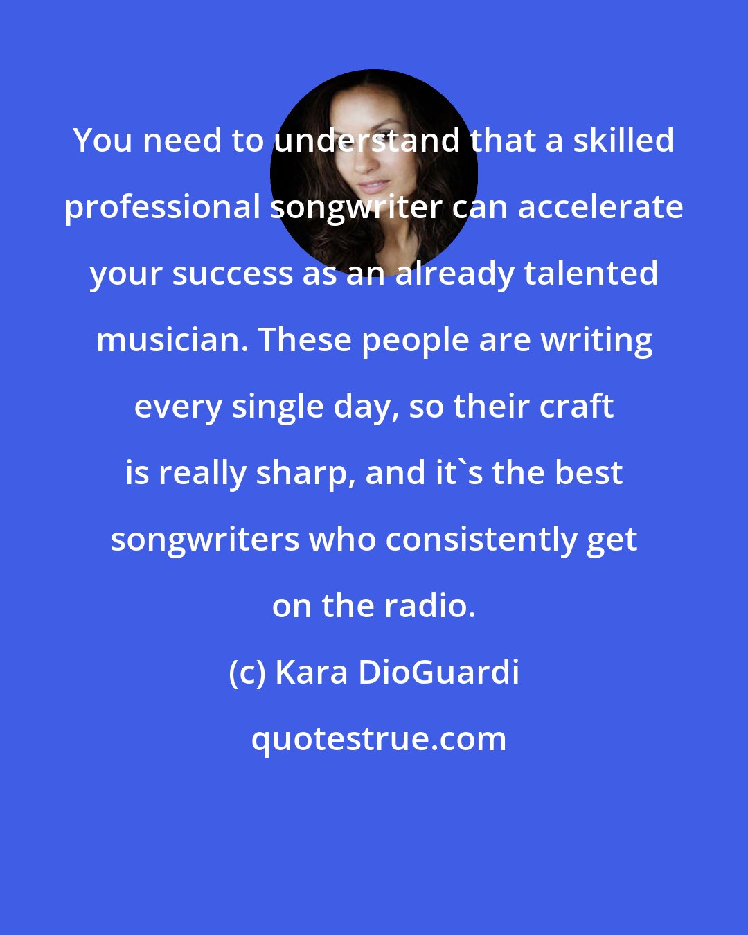Kara DioGuardi: You need to understand that a skilled professional songwriter can accelerate your success as an already talented musician. These people are writing every single day, so their craft is really sharp, and it's the best songwriters who consistently get on the radio.