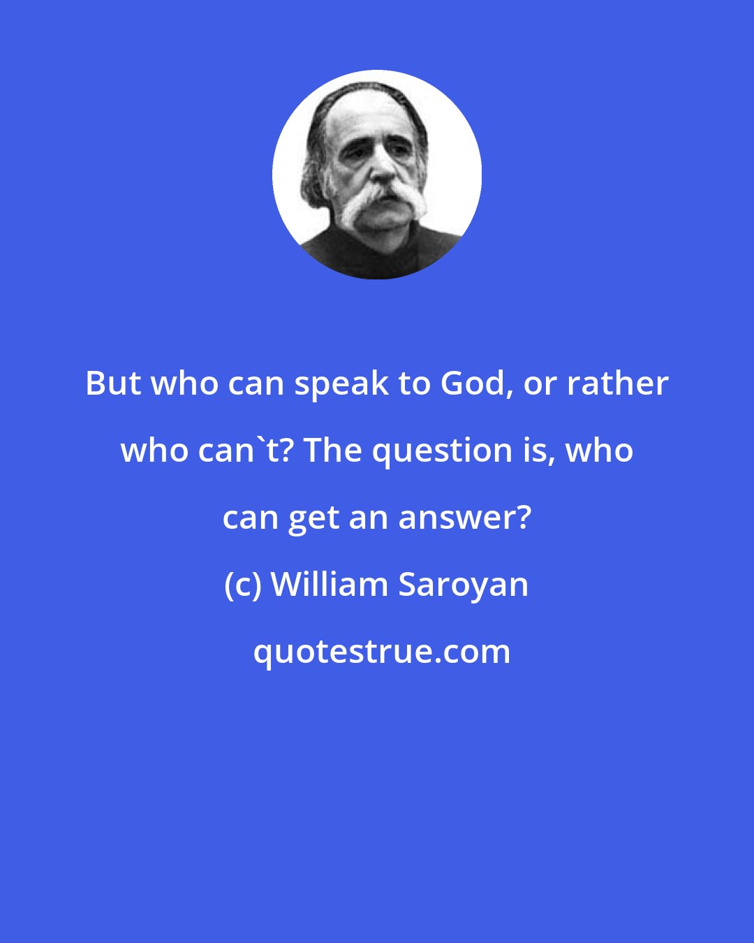 William Saroyan: But who can speak to God, or rather who can't? The question is, who can get an answer?