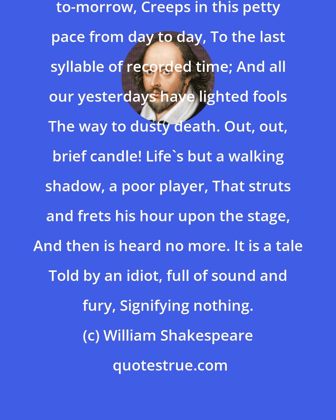 William Shakespeare: To-morrow, and to-morrow, and to-morrow, Creeps in this petty pace from day to day, To the last syllable of recorded time; And all our yesterdays have lighted fools The way to dusty death. Out, out, brief candle! Life's but a walking shadow, a poor player, That struts and frets his hour upon the stage, And then is heard no more. It is a tale Told by an idiot, full of sound and fury, Signifying nothing.