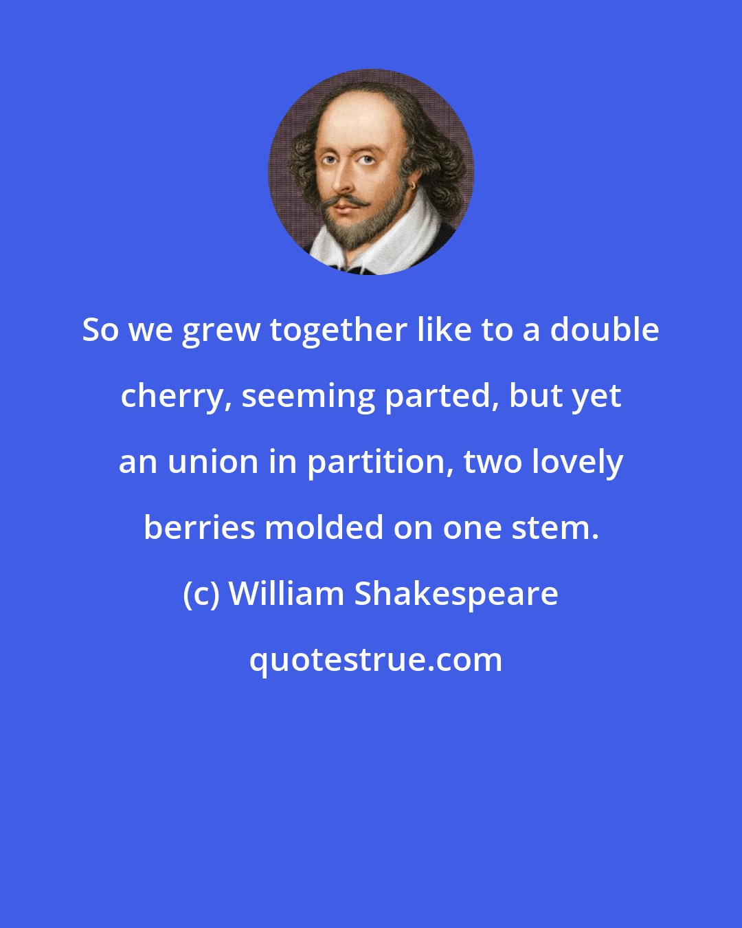 William Shakespeare: So we grew together like to a double cherry, seeming parted, but yet an union in partition, two lovely berries molded on one stem.