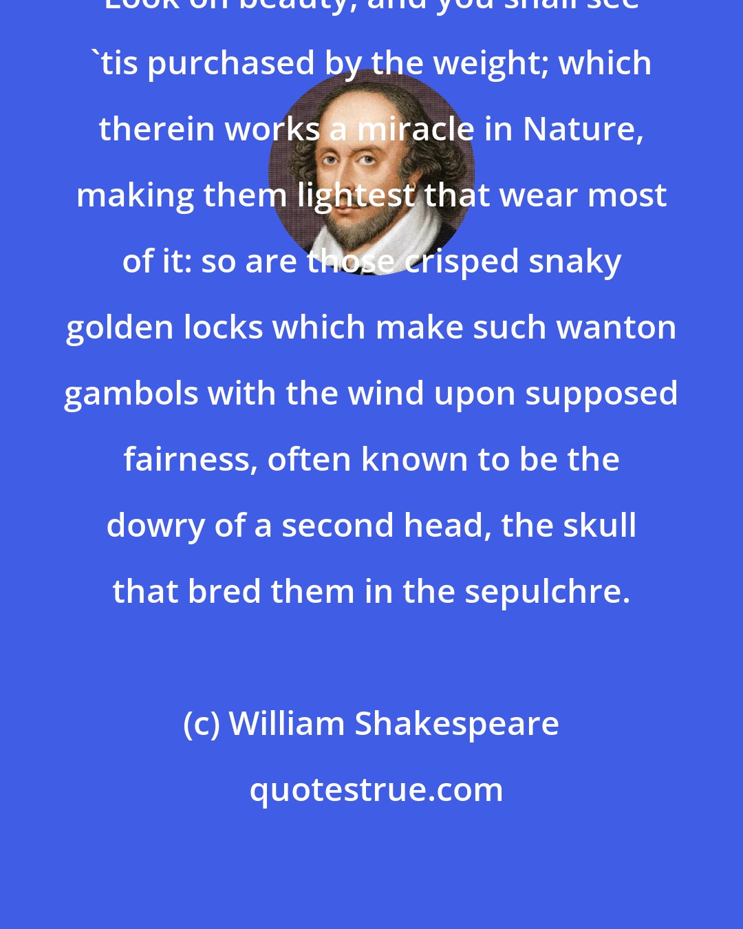 William Shakespeare: Look on beauty, and you shall see 'tis purchased by the weight; which therein works a miracle in Nature, making them lightest that wear most of it: so are those crisped snaky golden locks which make such wanton gambols with the wind upon supposed fairness, often known to be the dowry of a second head, the skull that bred them in the sepulchre.