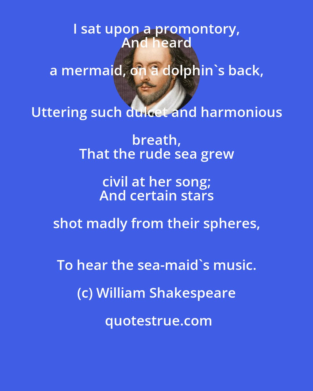 William Shakespeare: I sat upon a promontory, 
 And heard a mermaid, on a dolphin's back, 
 Uttering such dulcet and harmonious breath, 
 That the rude sea grew civil at her song; 
 And certain stars shot madly from their spheres, 
 To hear the sea-maid's music.