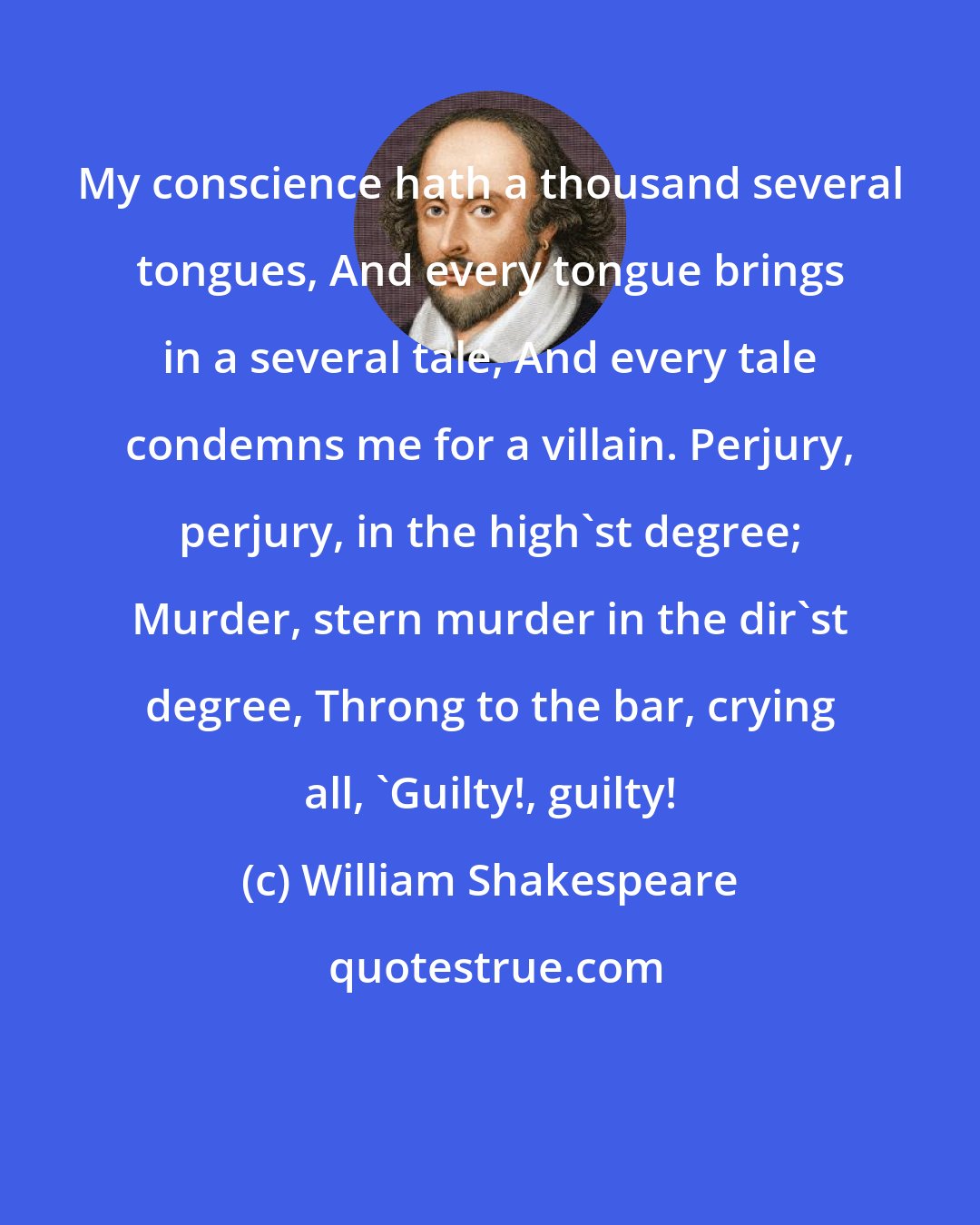 William Shakespeare: My conscience hath a thousand several tongues, And every tongue brings in a several tale, And every tale condemns me for a villain. Perjury, perjury, in the high'st degree; Murder, stern murder in the dir'st degree, Throng to the bar, crying all, 'Guilty!, guilty!