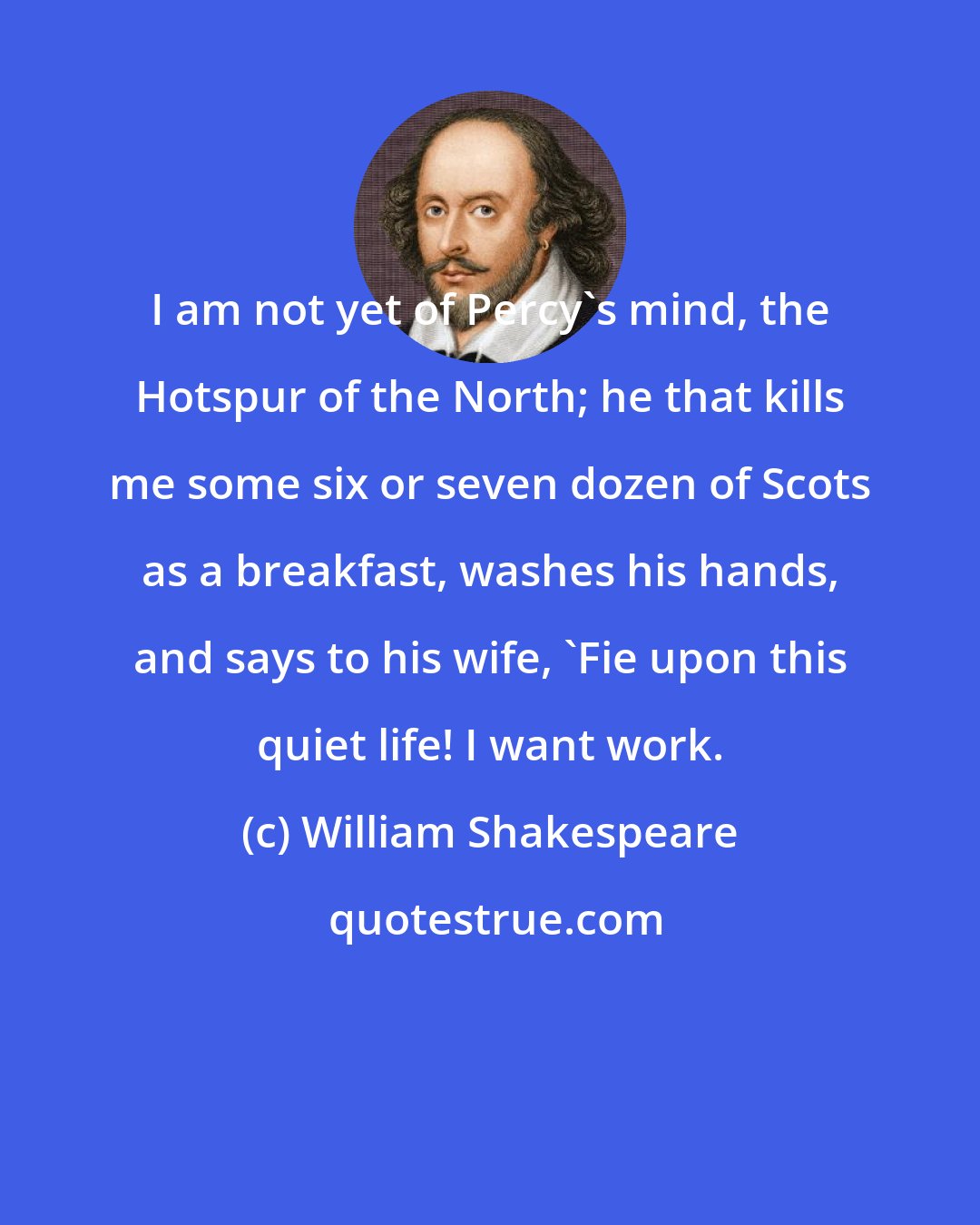 William Shakespeare: I am not yet of Percy's mind, the Hotspur of the North; he that kills me some six or seven dozen of Scots as a breakfast, washes his hands, and says to his wife, 'Fie upon this quiet life! I want work.