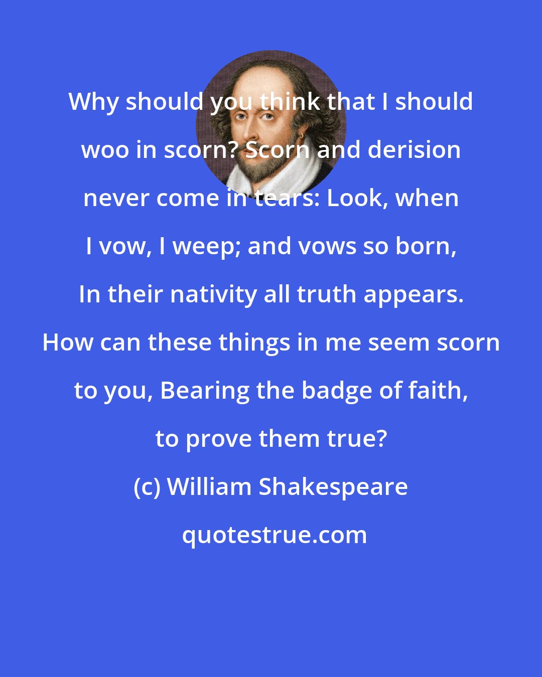 William Shakespeare: Why should you think that I should woo in scorn? Scorn and derision never come in tears: Look, when I vow, I weep; and vows so born, In their nativity all truth appears. How can these things in me seem scorn to you, Bearing the badge of faith, to prove them true?