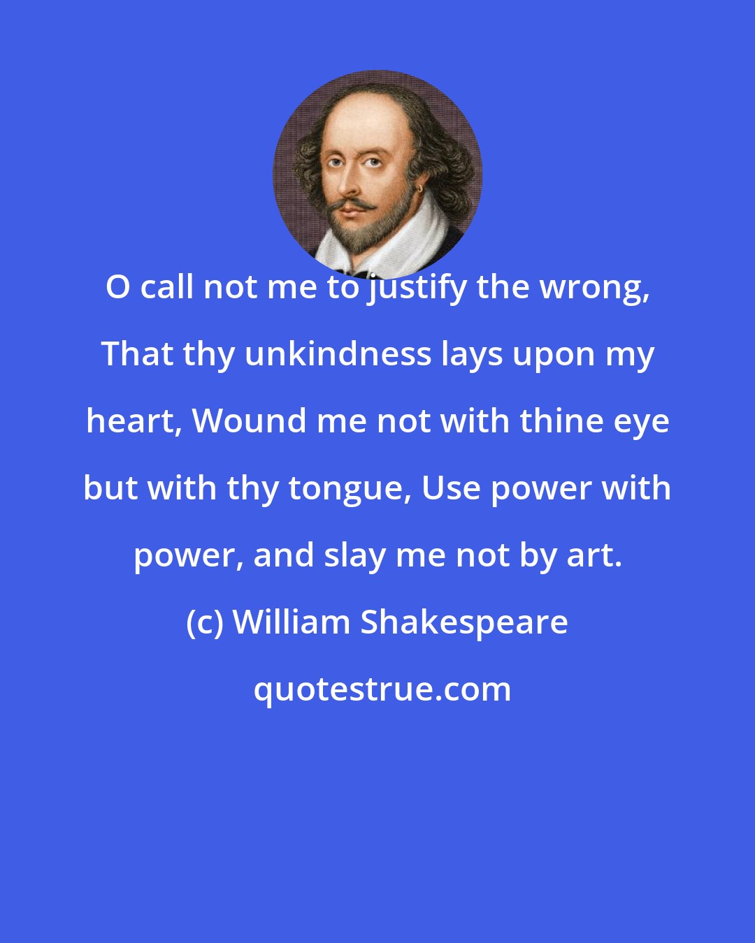 William Shakespeare: O call not me to justify the wrong, That thy unkindness lays upon my heart, Wound me not with thine eye but with thy tongue, Use power with power, and slay me not by art.