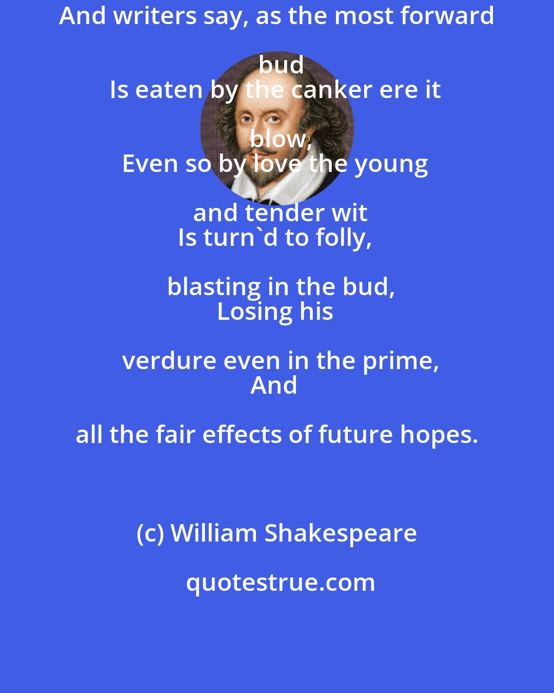 William Shakespeare: And writers say, as the most forward bud
Is eaten by the canker ere it blow,
Even so by love the young and tender wit
Is turn'd to folly, blasting in the bud,
Losing his verdure even in the prime,
And all the fair effects of future hopes.