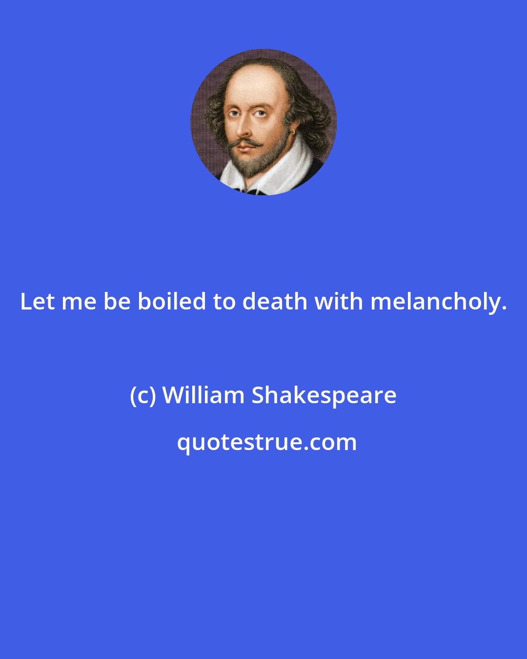 William Shakespeare: Let me be boiled to death with melancholy.