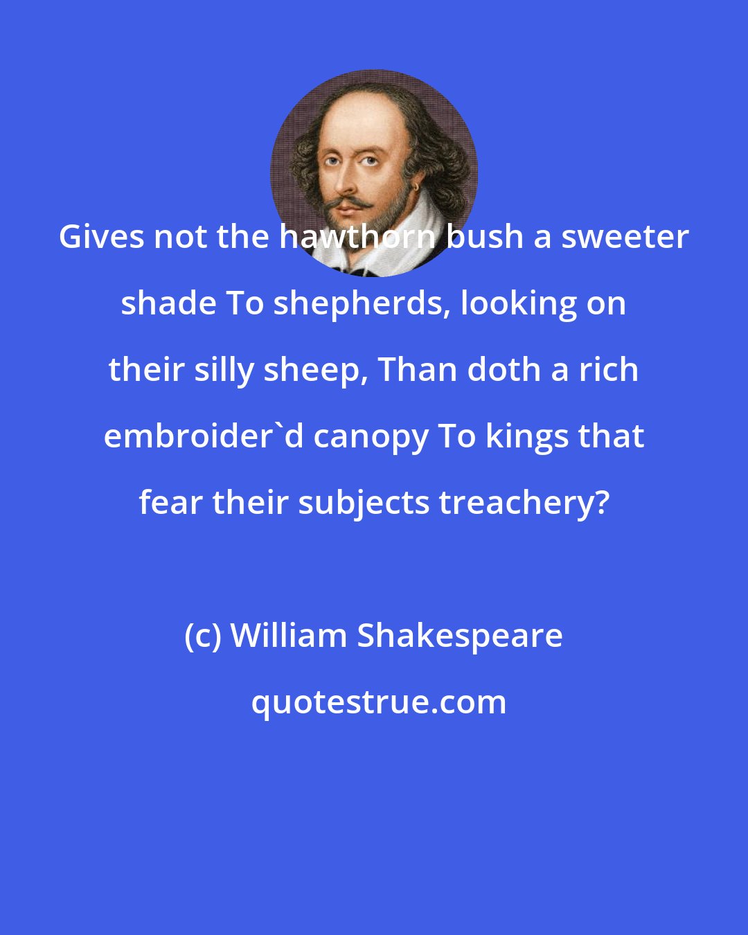 William Shakespeare: Gives not the hawthorn bush a sweeter shade To shepherds, looking on their silly sheep, Than doth a rich embroider'd canopy To kings that fear their subjects treachery?