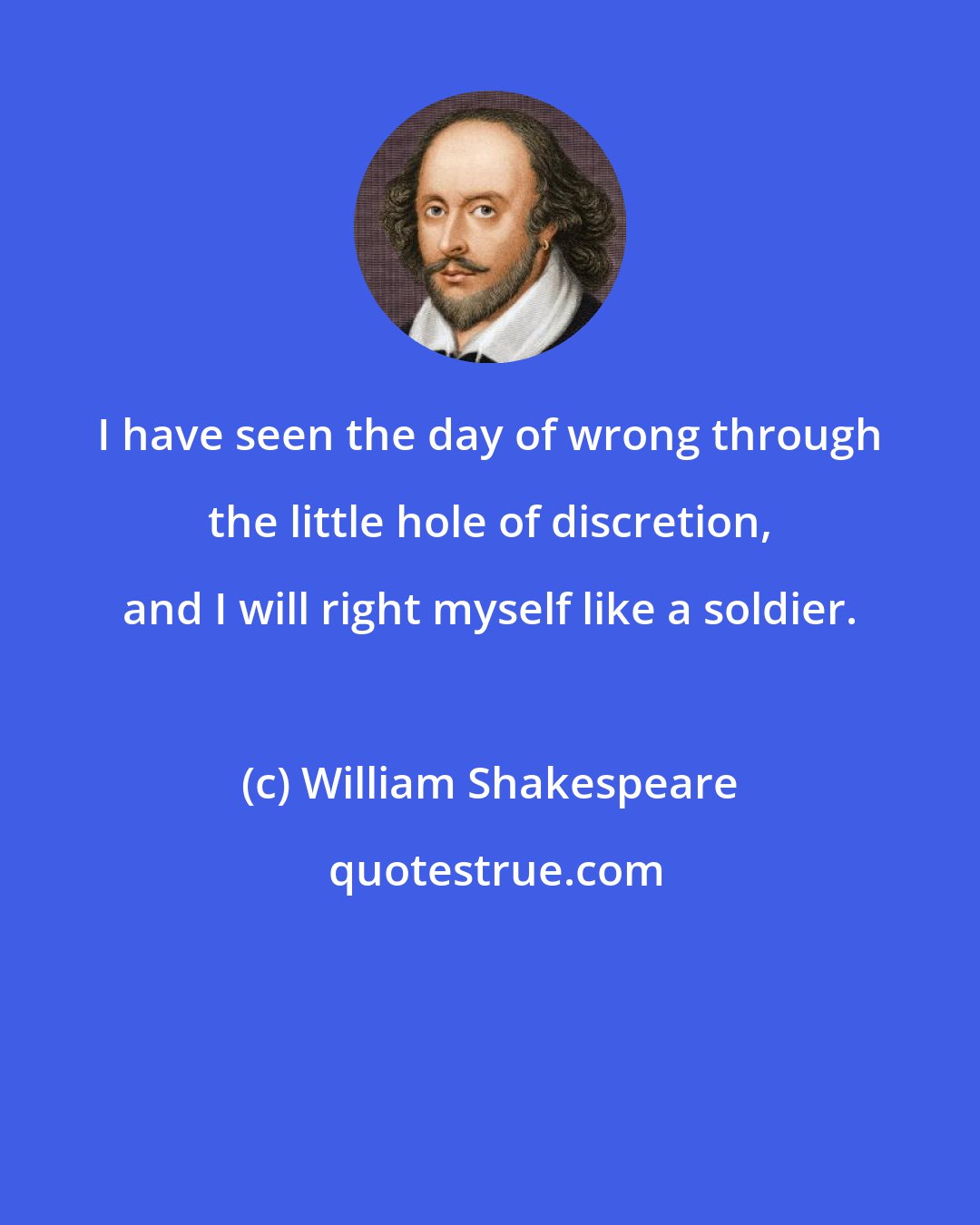 William Shakespeare: I have seen the day of wrong through the little hole of discretion, and I will right myself like a soldier.