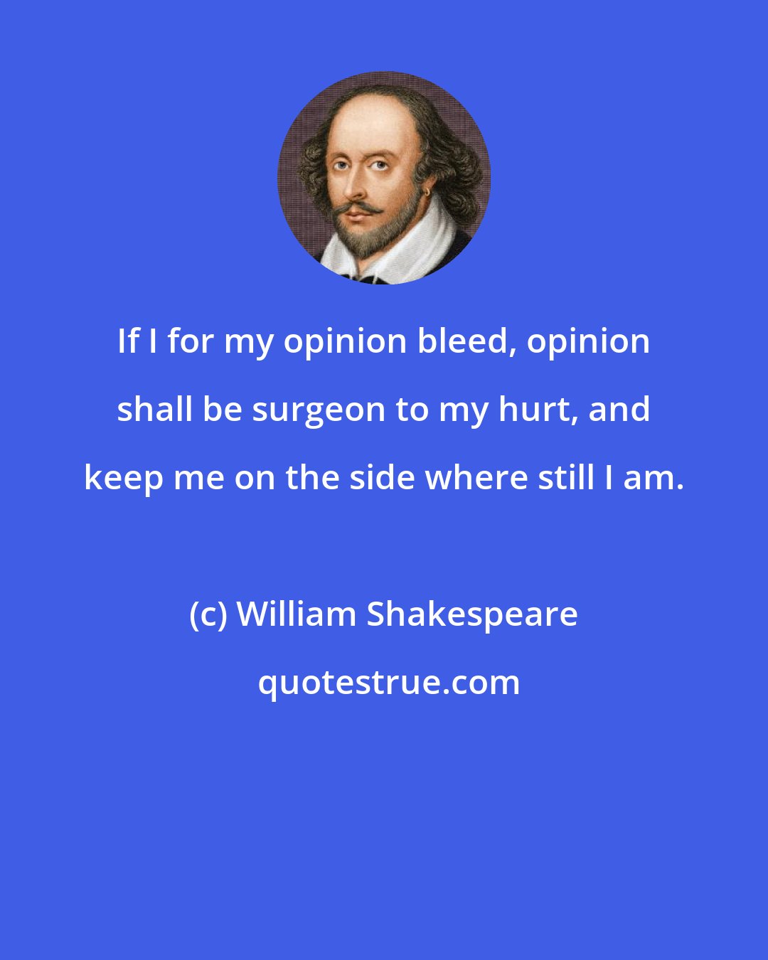 William Shakespeare: If I for my opinion bleed, opinion shall be surgeon to my hurt, and keep me on the side where still I am.