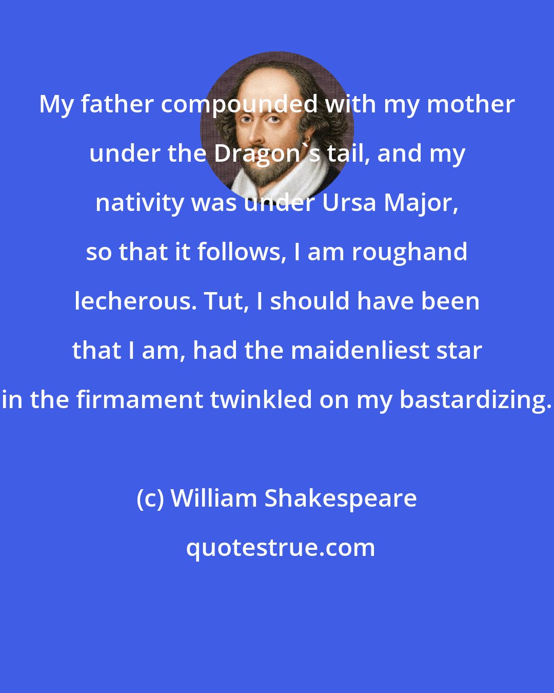 William Shakespeare: My father compounded with my mother under the Dragon's tail, and my nativity was under Ursa Major, so that it follows, I am roughand lecherous. Tut, I should have been that I am, had the maidenliest star in the firmament twinkled on my bastardizing.