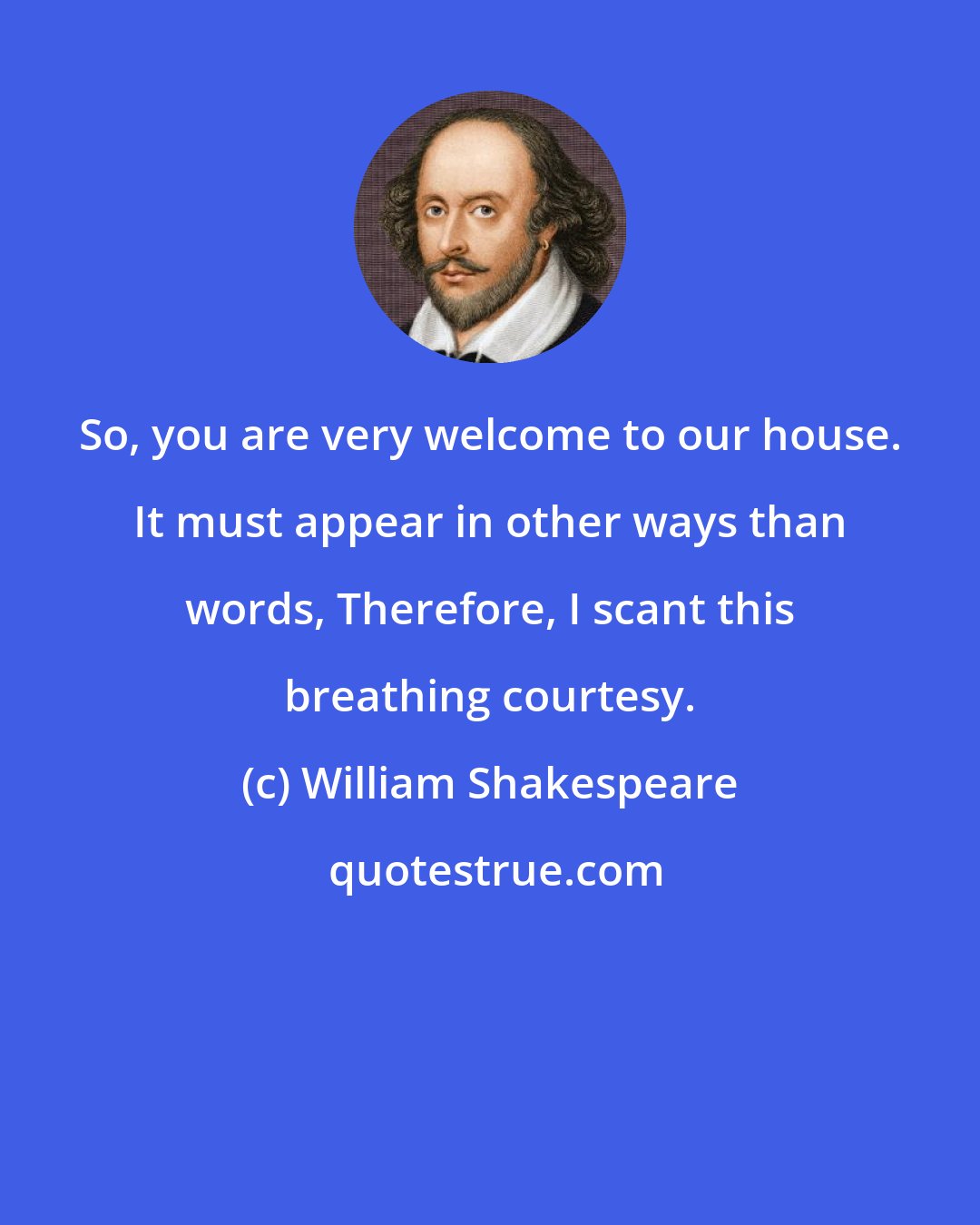 William Shakespeare: So, you are very welcome to our house. It must appear in other ways than words, Therefore, I scant this breathing courtesy.