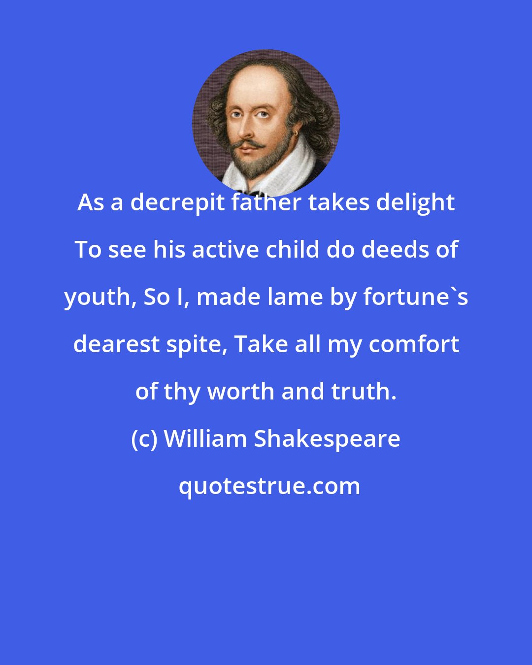 William Shakespeare: As a decrepit father takes delight To see his active child do deeds of youth, So I, made lame by fortune's dearest spite, Take all my comfort of thy worth and truth.