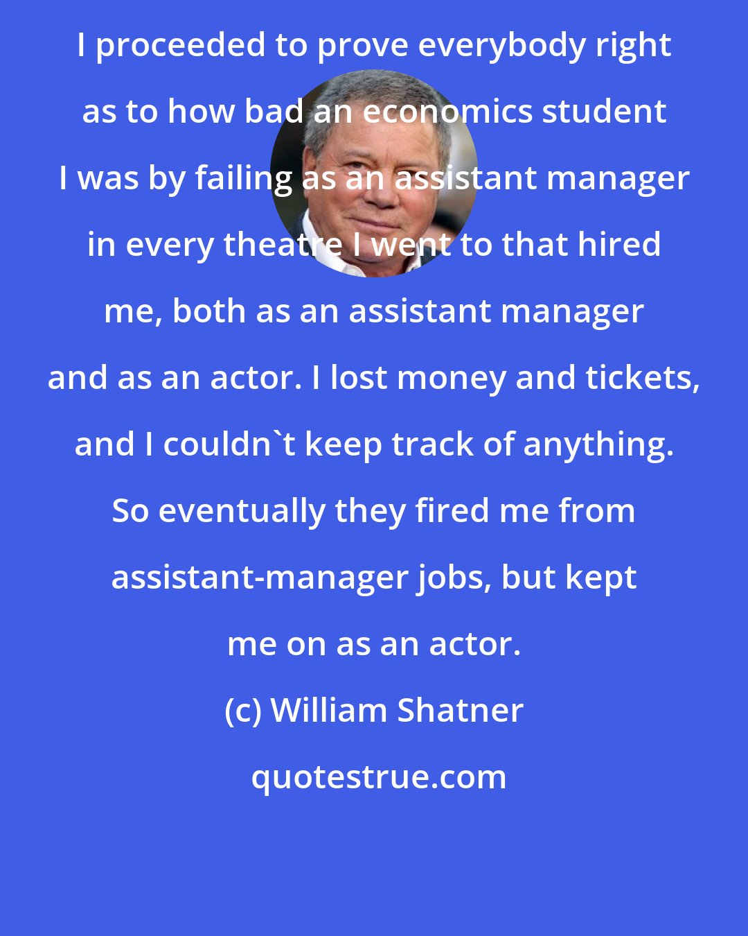 William Shatner: I proceeded to prove everybody right as to how bad an economics student I was by failing as an assistant manager in every theatre I went to that hired me, both as an assistant manager and as an actor. I lost money and tickets, and I couldn't keep track of anything. So eventually they fired me from assistant-manager jobs, but kept me on as an actor.