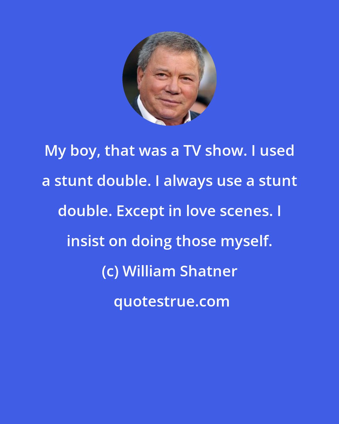 William Shatner: My boy, that was a TV show. I used a stunt double. I always use a stunt double. Except in love scenes. I insist on doing those myself.