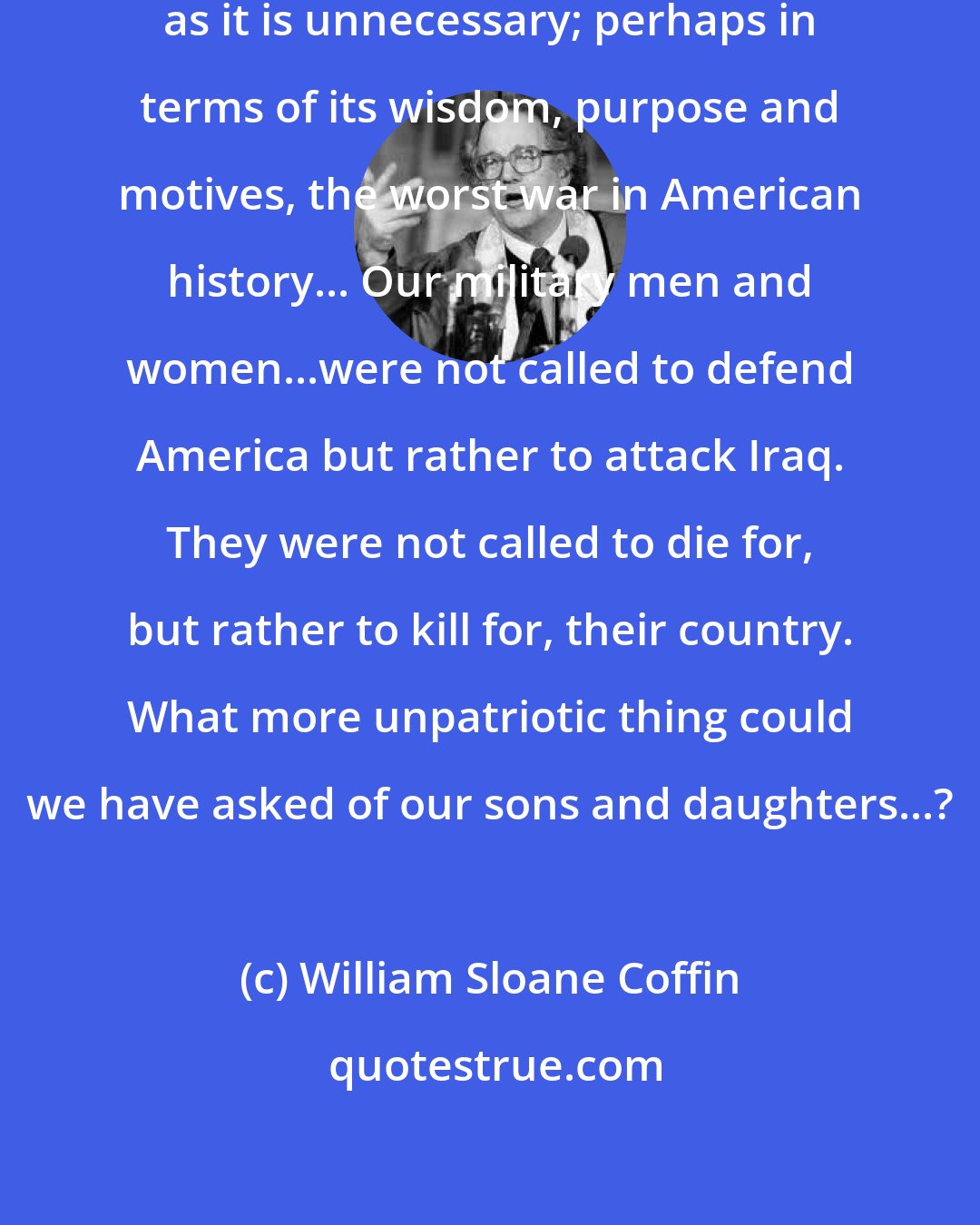 William Sloane Coffin: The war against Iraq is as disastrous as it is unnecessary; perhaps in terms of its wisdom, purpose and motives, the worst war in American history... Our military men and women...were not called to defend America but rather to attack Iraq. They were not called to die for, but rather to kill for, their country. What more unpatriotic thing could we have asked of our sons and daughters...?