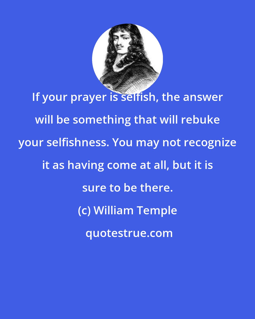 William Temple: If your prayer is selfish, the answer will be something that will rebuke your selfishness. You may not recognize it as having come at all, but it is sure to be there.
