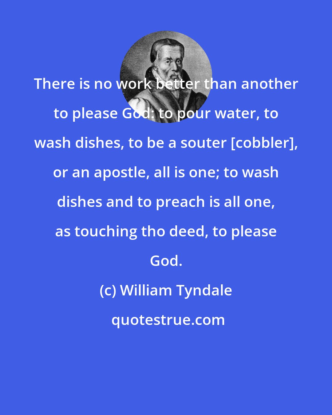 William Tyndale: There is no work better than another to please God: to pour water, to wash dishes, to be a souter [cobbler], or an apostle, all is one; to wash dishes and to preach is all one, as touching tho deed, to please God.