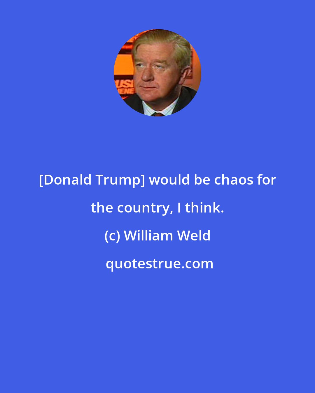William Weld: [Donald Trump] would be chaos for the country, I think.