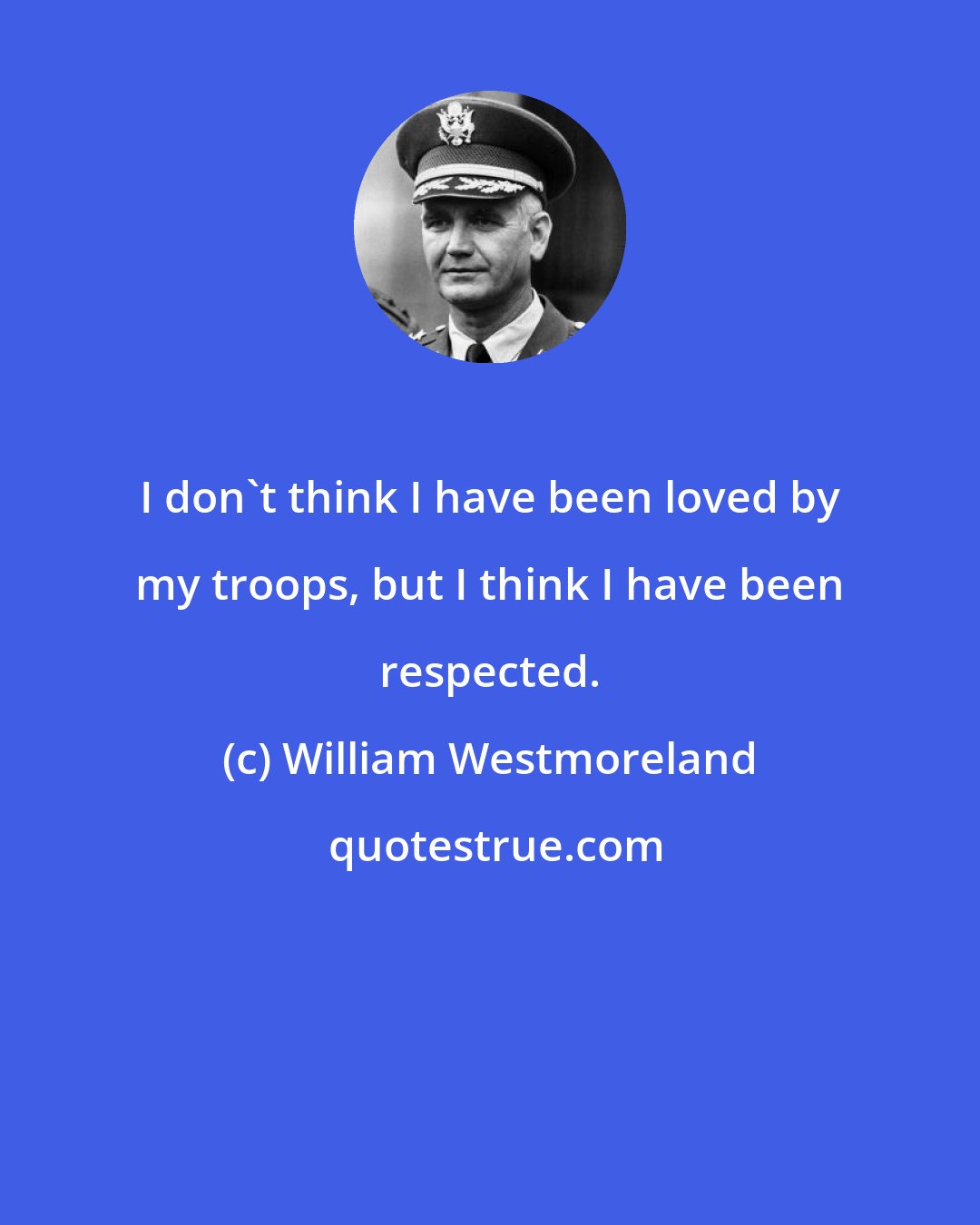 William Westmoreland: I don't think I have been loved by my troops, but I think I have been respected.