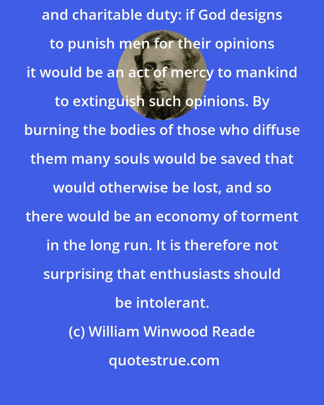 William Winwood Reade: If Christianity were true religious persecution would become a pious and charitable duty: if God designs to punish men for their opinions it would be an act of mercy to mankind to extinguish such opinions. By burning the bodies of those who diffuse them many souls would be saved that would otherwise be lost, and so there would be an economy of torment in the long run. It is therefore not surprising that enthusiasts should be intolerant.
