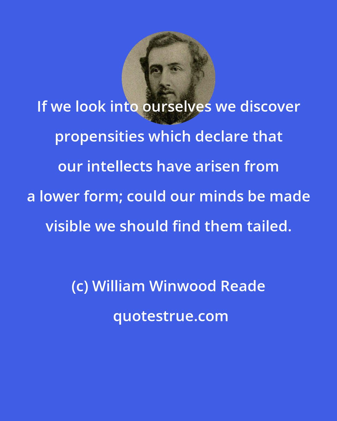 William Winwood Reade: If we look into ourselves we discover propensities which declare that our intellects have arisen from a lower form; could our minds be made visible we should find them tailed.